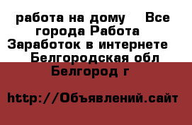 работа на дому  - Все города Работа » Заработок в интернете   . Белгородская обл.,Белгород г.